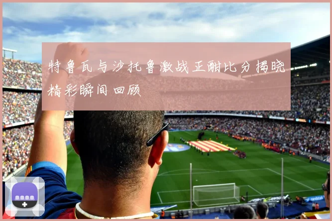 特鲁瓦与沙托鲁激战正酣比分揭晓精彩瞬间回顾