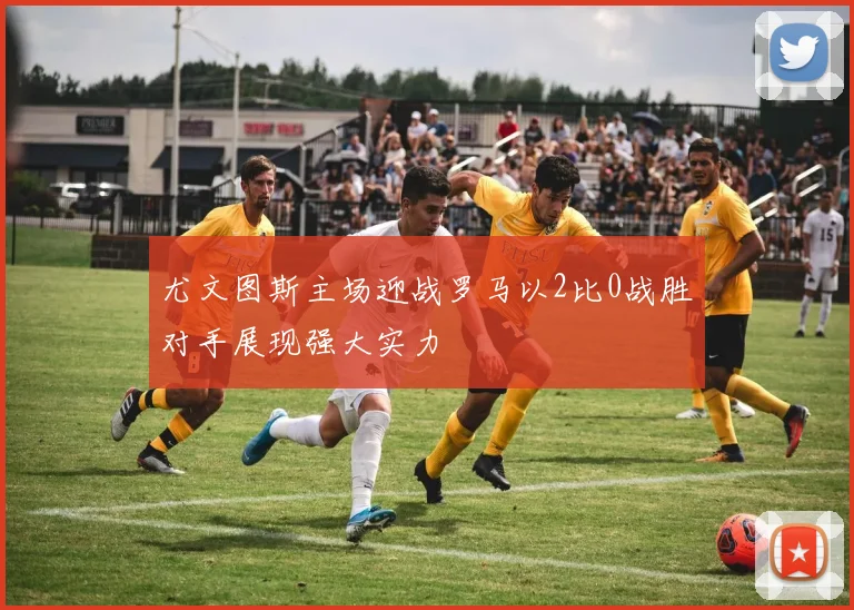 尤文图斯主场迎战罗马以2比0战胜对手展现强大实力